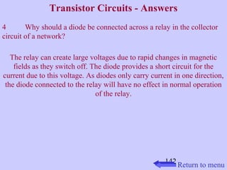 Transistor Circuits - Answers 
4 Why should a diode be connected across a relay in the collector 
circuit of a network? 
The relay can create large voltages due to rapid changes in magnetic 
fields as they switch off. The diode provides a short circuit for the 
current due to this voltage. As diodes only carry current in one direction, 
the diode connected to the relay will have no effect in normal operation 
142 
of the relay. 
Return to menu 
 