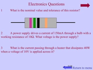 144 
Electronics Questions 
1 What is the nominal value and tolerance of this resistor? 
2 A power supply drives a current of 150mA through a bulb with a 
working resistance of 10W. What voltage is the power supply? 
3 What is the current passing through a heater that dissipates 40W 
when a voltage of 10V is applied across it? 
Return to menu 
 