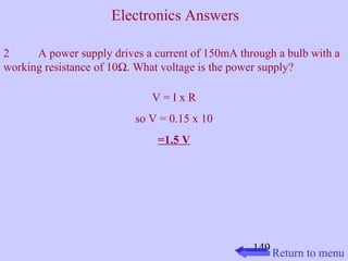 2 A power supply drives a current of 150mA through a bulb with a 
working resistance of 10W. What voltage is the power supply? 
149 
V = I x R 
so V = 0.15 x 10 
=1.5 V 
Return to menu 
Electronics Answers 
 