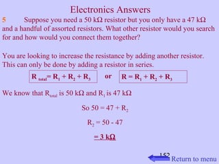 5 Suppose you need a 50 kW resistor but you only have a 47 kW 
and a handful of assorted resistors. What other resistor would you search 
for and how would you connect them together? 
You are looking to increase the resistance by adding another resistor. 
This can only be done by adding a resistor in series. 
R total= R1 + R2 + R3 or R = R1 + R2 + R3 
152 
We know that Rtotal is 50 kW and R1 is 47 kW 
So 50 = 47 + R2 
R2 = 50 - 47 
= 3 kW 
Return to menu 
Electronics Answers 
 