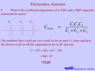 6 What is the combined capacitance of a 47pF and a 20pF capacitor 
connected in series? 
C C C C Total + + 
1 2 3 
C C C 
The numbers here could get very small so let us omit 11 zeros and give 
the answer in pF as all the capacitances are in pF anyway. 
153 
C = (47 x 20) / (47 + 20) 
= 940 / 67 
=14 pF 
1 2 3 
= 
C1 C2 C3 
Return to menu 
Electronics Answers 
 