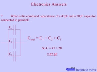 7 What is the combined capacitance of a 47pF and a 20pF capacitor 
connected in parallel? 
154 
C1 
C2 
C3 
Ctotal = C1 + C2 + C3 
So C = 47 + 20 
= 67 pF 
Return to menu 
Electronics Answers 
 