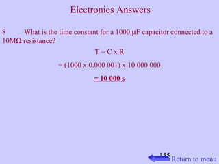 8 What is the time constant for a 1000 mF capacitor connected to a 
10MW resistance? 
155 
T = C x R 
= (1000 x 0.000 001) x 10 000 000 
= 10 000 s 
Return to menu 
Electronics Answers 
 