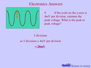 9 If the scale on the y-axis is 
4mV per division, estimate the 
peak voltage. What is the peak to 
peak voltage? 
156 
5 divisions 
so 5 divisions x 4mV per division 
= 20mV 
Return to menu 
Electronics Answers 
 