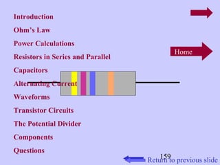 Home 
Retu1r5n9 to previous slide 
Introduction 
Ohm’s Law 
Power Calculations 
Resistors in Series and Parallel 
Capacitors 
Alternating Current 
Waveforms 
Transistor Circuits 
The Potential Divider 
Components 
Questions 
