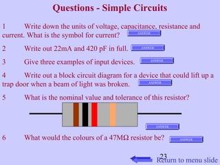 Questions - Simple Circuits 
1 Write down the units of voltage, capacitance, resistance and 
current. What is the symbol for current? 
2 Write out 22mA and 420 pF in full. 
3 Give three examples of input devices. 
4 Write out a block circuit diagram for a device that could lift up a 
trap door when a beam of light was broken. 
5 What is the nominal value and tolerance of this resistor? 
6 What would the colours of a 47MW resistor be? 
23 
ANSWER 
ANSWER 
ANSWER 
ANSWER 
ANSWER 
ANSWER 
Return to menu slide 
 