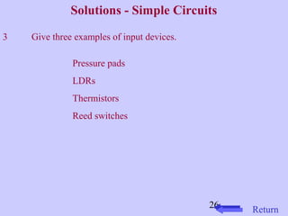Solutions - Simple Circuits 
26 Return 
3 Give three examples of input devices. 
Pressure pads 
LDRs 
Thermistors 
Reed switches 
 