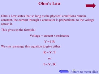 30 
Ohm’s Law 
Ohm’s Law states that so long as the physical conditions remain 
constant, the current through a conductor is proportional to the voltage 
across it. 
This gives us the formula: 
Voltage = current x resistance 
V = I R 
We can rearrange this equation to give either 
R = V / I 
or 
I = V / R 
Return to menu slide 
 