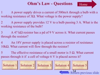 Home 
1 A power supply drives a current of 500mA through a bulb with a 
working resistance of 3W. What voltage is the power supply? 
2 A power supply provides 12 V to a bulb passing 3 A. What is the 
working resistance of the bulb? 
3 A 47 kW resistor has a pd of 9 V across it. What current passes 
through the resistor? 
4 An 18V power supply is placed across a resistor of resistance 
10kW. What current will flow through the resistor? 
5 The effective resistance of a small motor is 5 W. What current 
passes through it if a cell of voltage 6 V is placed across it? 
Solution 1 Solution 2 Solution 3 Solution 4 Solution 5 
34 
Ohm’s Law - Questions 
Return previous slide 
 