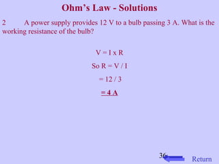 2 A power supply provides 12 V to a bulb passing 3 A. What is the 
working resistance of the bulb? 
36 
Ohm’s Law - Solutions 
V = I x R 
So R = V / I 
= 12 / 3 
= 4 A 
Return 
 
