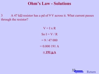37 
Ohm’s Law - Solutions 
3 A 47 kW resistor has a pd of 9 V across it. What current passes 
through the resistor? 
V = I x R 
So I = V / R 
= 9 / 47 000 
= 0.000 191 A 
= 191 mA 
Return 
 