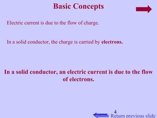 4 
Basic Concepts 
Return previous slide 
Electric current is due to the flow of charge. 
In a solid conductor, the charge is carried by electrons. 
In a solid conductor, an electric current is due to the flow 
of electrons. 
 