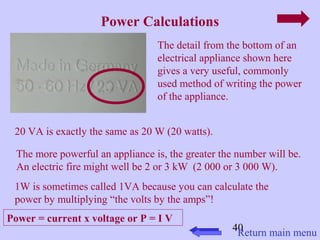 40 
Power Calculations 
The detail from the bottom of an 
electrical appliance shown here 
gives a very useful, commonly 
used method of writing the power 
of the appliance. 
20 VA is exactly the same as 20 W (20 watts). 
The more powerful an appliance is, the greater the number will be. 
An electric fire might well be 2 or 3 kW (2 000 or 3 000 W). 
1W is sometimes called 1VA because you can calculate the 
power by multiplying “the volts by the amps”! 
Power = current x voltage or P = I V 
Return main menu 
 