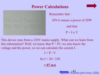 This device runs from a 230V mains supply. What can we learn from 
this information? Well, we know that P = IV; we also know the 
voltage and the power, so we can calculate the current I. 
41 
Power Calculations 
Remember that : 
20VA means a power of 20W 
and that 
P = I x V 
Return previous slide 
I = P / V 
So I = 20 / 230 
= 87 mA 
 