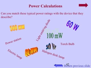 Can you match these typical power ratings with the device that they 
describe? 
42 
Power Calculations 
Light emitting diode 
Halogen desk lamp 
Return previous slide 
Power station 
Electric lamp 
Torch Bulb 
 