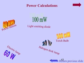 43 
Power Calculations 
Return previous slide 
Light emitting diode 
Halogen desk lamp 
Power station 
Electric lamp 
Torch Bulb 
 
