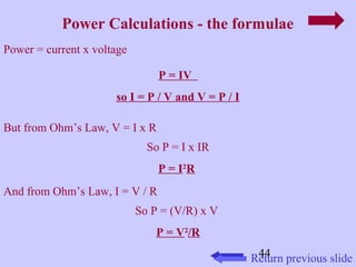 Power Calculations - the formulae 
44 
Power = current x voltage 
P = IV 
so I = P / V and V = P / I 
But from Ohm’s Law, V = I x R 
So P = I x IR 
P = I2R 
And from Ohm’s Law, I = V / R 
So P = (V/R) x V 
P = V2/R 
Return previous slide 
 