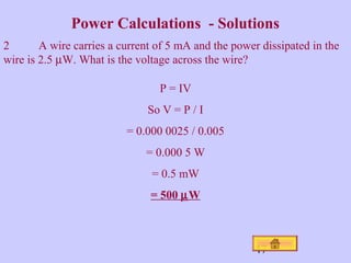 Power Calculations - Solutions 
2 A wire carries a current of 5 mA and the power dissipated in the 
wire is 2.5 mW. What is the voltage across the wire? 
47 
P = IV 
So V = P / I 
= 0.000 0025 / 0.005 
= 0.000 5 W 
= 0.5 mW 
= 500 mW 
 