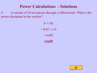 Power Calculations - Solutions 
4 A current of 10 mA passes through a 10W resistor. What is the 
power dissipated in the resistor? 
49 
P = I2R 
= 0.012 x 10 
= 0.001 
=1mW 
 