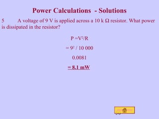 Power Calculations - Solutions 
5 A voltage of 9 V is applied across a 10 k W resistor. What power 
is dissipated in the resistor? 
50 
P =V2/R 
= 92 / 10 000 
0.0081 
= 8.1 mW 
 