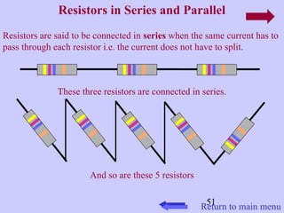 Resistors in Series and Parallel 
Resistors are said to be connected in series when the same current has to 
pass through each resistor i.e. the current does not have to split. 
These three resistors are connected in series. 
51 
And so are these 5 resistors 
Return to main menu 
 