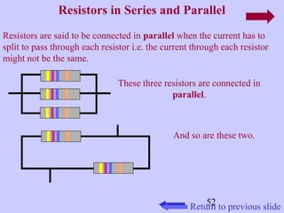 Resistors in Series and Parallel 
Resistors are said to be connected in parallel when the current has to 
split to pass through each resistor i.e. the current through each resistor 
might not be the same. 
These three resistors are connected in 
52 
parallel. 
And so are these two. 
Return to previous slide 
 