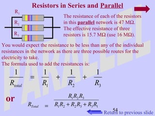 Resistors in Series and Parallel 
54 
R1 
R2 
R3 
The resistance of each of the resistors 
in this parallel network is 47 MW. 
The effective resistance of three 
resistors is 15.7 MW (use 16 MW). 
You would expect the resistance to be less than any of the individual 
resistances in the network as there are three possible routes for the 
electricity to take. 
The formula used to add the resistances is: 
1 = 1 + 1 + 
1 
R R R R total 
1 2 3 
or 
R R R 
1 2 3 
RTotal = + + 
R R R R R R 
1 2 2 3 3 1 
Return to previous slide 
 