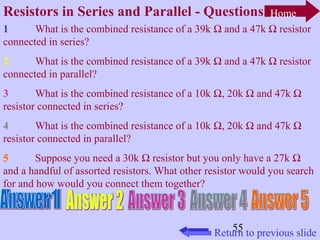Resistors in Series and Parallel - Questions 
1 What is the combined resistance of a 39k W and a 47k W resistor 
connected in series? 
2 What is the combined resistance of a 39k W and a 47k W resistor 
connected in parallel? 
3 What is the combined resistance of a 10k W, 20k W and 47k W 
resistor connected in series? 
4 What is the combined resistance of a 10k W, 20k W and 47k W 
resistor connected in parallel? 
5 Suppose you need a 30k W resistor but you only have a 27k W 
and a handful of assorted resistors. What other resistor would you search 
for and how would you connect them together? 
55 
Home 
Return to previous slide 
 