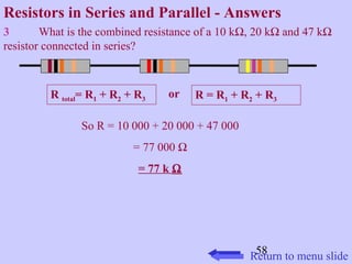 Resistors in Series and Parallel - Answers 
3 What is the combined resistance of a 10 kW, 20 kW and 47 kW 
resistor connected in series? 
R total= R1 + R2 + R3 or R = R1 + R2 + R3 
58 
So R = 10 000 + 20 000 + 47 000 
= 77 000 W 
= 77 k W 
Return to menu slide 
 