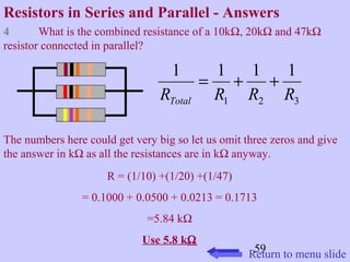 Resistors in Series and Parallel - Answers 
4 What is the combined resistance of a 10kW, 20kW and 47kW 
resistor connected in parallel? 
1 = 1 + 1 + 
1 
R R R R Total 
1 2 3 
The numbers here could get very big so let us omit three zeros and give 
the answer in kW as all the resistances are in kW anyway. 
59 
R = (1/10) +(1/20) +(1/47) 
= 0.1000 + 0.0500 + 0.0213 = 0.1713 
=5.84 kW 
Use 5.8 kW 
Return to menu slide 
 