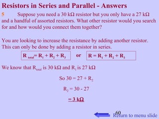Resistors in Series and Parallel - Answers 
5 Suppose you need a 30 kW resistor but you only have a 27 kW 
and a handful of assorted resistors. What other resistor would you search 
for and how would you connect them together? 
You are looking to increase the resistance by adding another resistor. 
This can only be done by adding a resistor in series. 
R total= R1 + R2 + R3 or R = R1 + R2 + R3 
60 
We know that Rtotal is 30 kW and R1 is 27 kW 
So 30 = 27 + R2 
R2 = 30 - 27 
= 3 kW 
Return to menu slide 
 