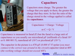 Capacitors 
Capacitors store charge. The greater the 
voltage that you apply to them, the greater the 
charge that they store. In fact the ratio of the 
charge stored to the voltage applied is called 
the capacitance. 
Capacitance = Charge / Voltage 
61 
or C = Q / V 
Capacitance is measured in farad (F) but the farad is a large unit of 
capacitance so you usually see microfarad mF (millionth of a farad 10-6 
or 0. 000 001 F), nanofarad nF (10-9) or picofarad pF (10-12). 
The capacitor in the picture is a 470 mF (0.000 47 F) polar (you must 
connect it the correct way around in the circuit) capacitor rated at 40V 
(the working voltage should not exceed 40V). 
Return to main menu 
 