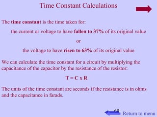 Time Constant Calculations 
69 
The time constant is the time taken for: 
the current or voltage to have fallen to 37% of its original value 
or 
the voltage to have risen to 63% of its original value 
We can calculate the time constant for a circuit by multiplying the 
capacitance of the capacitor by the resistance of the resistor: 
T = C x R 
The units of the time constant are seconds if the resistance is in ohms 
and the capacitance in farads. 
Return to menu 
 