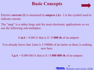 Electric current (I) is measured in ampere (A) - I is the symbol used to 
indicate current. 
The “amp” is a rather large unit for most electronic applications so we 
use the following sub-multiples: 
1 mA = 0.001A that is 1 / 1 000 th of an ampere 
You already know that 1mm is 1/1000th of an metre so there is nothing 
7 
Basic Concepts 
Return previous slide 
new here. 
1 mA = 0.000 001A that is 1 / 1 000 000 th of an ampere 
 