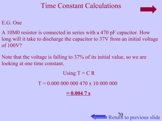 Time Constant Calculations 
E.G. One 
A 10M0 resistor is connected in series with a 470 pF capacitor. How 
long will it take to discharge the capacitor to 37V from an initial voltage 
of 100V? 
Note that the voltage is falling to 37% of its initial value, so we are 
looking at one time constant. 
70 
Using T = C R 
T = 0.000 000 000 470 x 10 000 000 
= 0.004 7 s 
Return to previous slide 
 