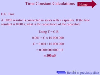 Time Constant Calculations 
E.G. Two 
A 10M0 resistor is connected in series with a capacitor. If the time 
constant is 0.001s, what is the capacitance of the capacitor? 
71 
Using T = C R 
0.001 = C x 10 000 000 
C = 0.001 / 10 000 000 
= 0.000 000 000 1 F 
= 100 pF 
Home 
Return to previous slide 
 