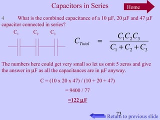 Capacitors in Series 
Home 
4 What is the combined capacitance of a 10 mF, 20 mF and 47 mF 
capacitor connected in series? 
C C C C Total + + 
1 2 3 
C C C 
The numbers here could get very small so let us omit 5 zeros and give 
the answer in mF as all the capacitances are in mF anyway. 
73 
C = (10 x 20 x 47) / (10 + 20 + 47) 
= 9400 / 77 
=122 mF 
1 2 3 
= 
C1 C2 C3 
Return to previous slide 
 
