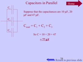 Home 
Suppose that the capacitances are 10 mF, 20 
mF and 47 mF. 
75 
Capacitors in Parallel 
C1 
C2 
C3 
Ctotal = C1 + C2 + C3 
So C = 10 + 20 + 47 
= 77 mF 
Return to previous slide 
 