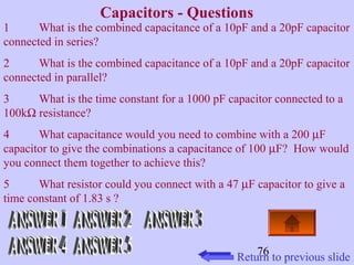 76 
Capacitors - Questions 
1 What is the combined capacitance of a 10pF and a 20pF capacitor 
connected in series? 
2 What is the combined capacitance of a 10pF and a 20pF capacitor 
connected in parallel? 
3 What is the time constant for a 1000 pF capacitor connected to a 
100kW resistance? 
4 What capacitance would you need to combine with a 200 mF 
capacitor to give the combinations a capacitance of 100 mF? How would 
you connect them together to achieve this? 
5 What resistor could you connect with a 47 mF capacitor to give a 
time constant of 1.83 s ? 
Return to previous slide 
 