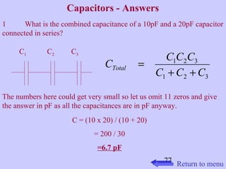 C C C C Total + + 
C C C 
77 
Capacitors - Answers 
1 What is the combined capacitance of a 10pF and a 20pF capacitor 
connected in series? 
1 2 3 
The numbers here could get very small so let us omit 11 zeros and give 
the answer in pF as all the capacitances are in pF anyway. 
C = (10 x 20) / (10 + 20) 
= 200 / 30 
=6.7 pF 
1 2 3 
= 
C1 C2 C3 
Return to menu 
 