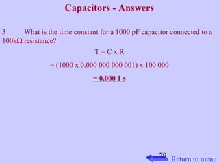 79 
Capacitors - Answers 
3 What is the time constant for a 1000 pF capacitor connected to a 
100kW resistance? 
T = C x R 
= (1000 x 0.000 000 000 001) x 100 000 
= 0.000 1 s 
Return to menu 
 