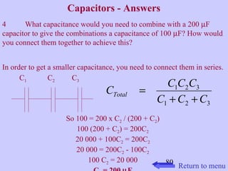 C C C C Total + + 
C C C 
80 
Capacitors - Answers 
4 What capacitance would you need to combine with a 200 mF 
capacitor to give the combinations a capacitance of 100 mF? How would 
you connect them together to achieve this? 
In order to get a smaller capacitance, you need to connect them in series. 
1 2 3 
1 2 3 
= 
C1 C2 C3 
So 100 = 200 x C2 / (200 + C2) 
100 (200 + C2) = 200C2 
20 000 + 100C2 = 200C2 
20 000 = 200C2 - 100C2 
100 C2 = 20 000 
C2 = 200 mF Return to menu 
 