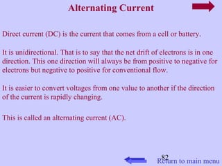 82 
Alternating Current 
Direct current (DC) is the current that comes from a cell or battery. 
It is unidirectional. That is to say that the net drift of electrons is in one 
direction. This one direction will always be from positive to negative for 
electrons but negative to positive for conventional flow. 
It is easier to convert voltages from one value to another if the direction 
of the current is rapidly changing. 
This is called an alternating current (AC). 
Return to main menu 
 