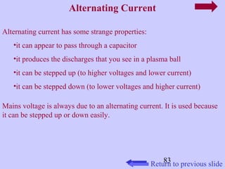 83 
Alternating Current 
Alternating current has some strange properties: 
•it can appear to pass through a capacitor 
•it produces the discharges that you see in a plasma ball 
•it can be stepped up (to higher voltages and lower current) 
•it can be stepped down (to lower voltages and higher current) 
Mains voltage is always due to an alternating current. It is used because 
it can be stepped up or down easily. 
Return to previous slide 
 