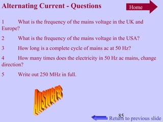 85 
Alternating Current - Questions 
Home 
1 What is the frequency of the mains voltage in the UK and 
Europe? 
2 What is the frequency of the mains voltage in the USA? 
3 How long is a complete cycle of mains ac at 50 Hz? 
4 How many times does the electricity in 50 Hz ac mains, change 
direction? 
5 Write out 250 MHz in full. 
Return to previous slide 
 