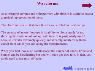 87 
Waveforms 
As alternating currents and voltages vary with time, it is useful to have a 
graphical representation of them. 
The electronic device that does this for us is called an oscilloscope. 
The essence of an oscilloscope is its ability to plot a graph for us, 
showing the variation of voltage with time. It is particularly useful 
because it works extremely quickly and it barely interferes with the 
circuit from which you are taking the measurements. 
When you first look at an oscilloscope, the number of knobs, levers and 
buttons can be bewildering but you will soon get used to it. In fact, you 
rarely need to use most of them. 
Return to menu 
 