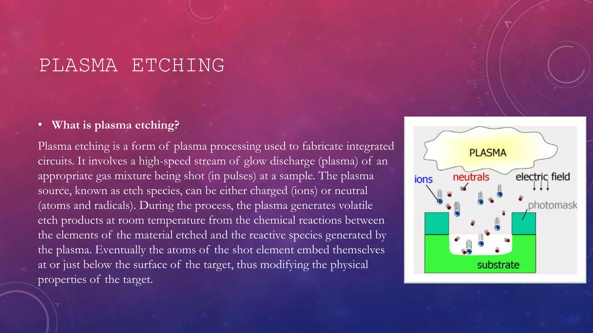 PLASMA ETCHING
• What is plasma etching?
Plasma etching is a form of plasma processing used to fabricate integrated
circuits. It involves a high-speed stream of glow discharge (plasma) of an
appropriate gas mixture being shot (in pulses) at a sample. The plasma
source, known as etch species, can be either charged (ions) or neutral
(atoms and radicals). During the process, the plasma generates volatile
etch products at room temperature from the chemical reactions between
the elements of the material etched and the reactive species generated by
the plasma. Eventually the atoms of the shot element embed themselves
at or just below the surface of the target, thus modifying the physical
properties of the target.
 