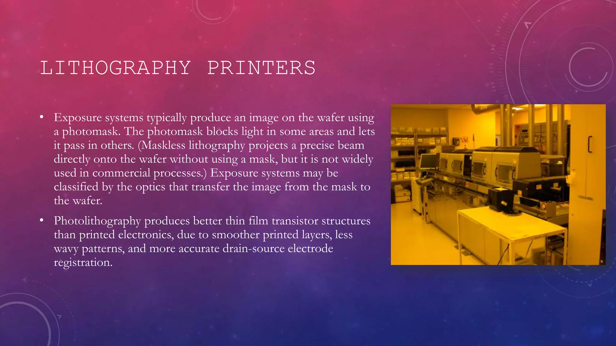 LITHOGRAPHY PRINTERS
• Exposure systems typically produce an image on the wafer using
a photomask. The photomask blocks light in some areas and lets
it pass in others. (Maskless lithography projects a precise beam
directly onto the wafer without using a mask, but it is not widely
used in commercial processes.) Exposure systems may be
classified by the optics that transfer the image from the mask to
the wafer.
• Photolithography produces better thin film transistor structures
than printed electronics, due to smoother printed layers, less
wavy patterns, and more accurate drain-source electrode
registration.
 