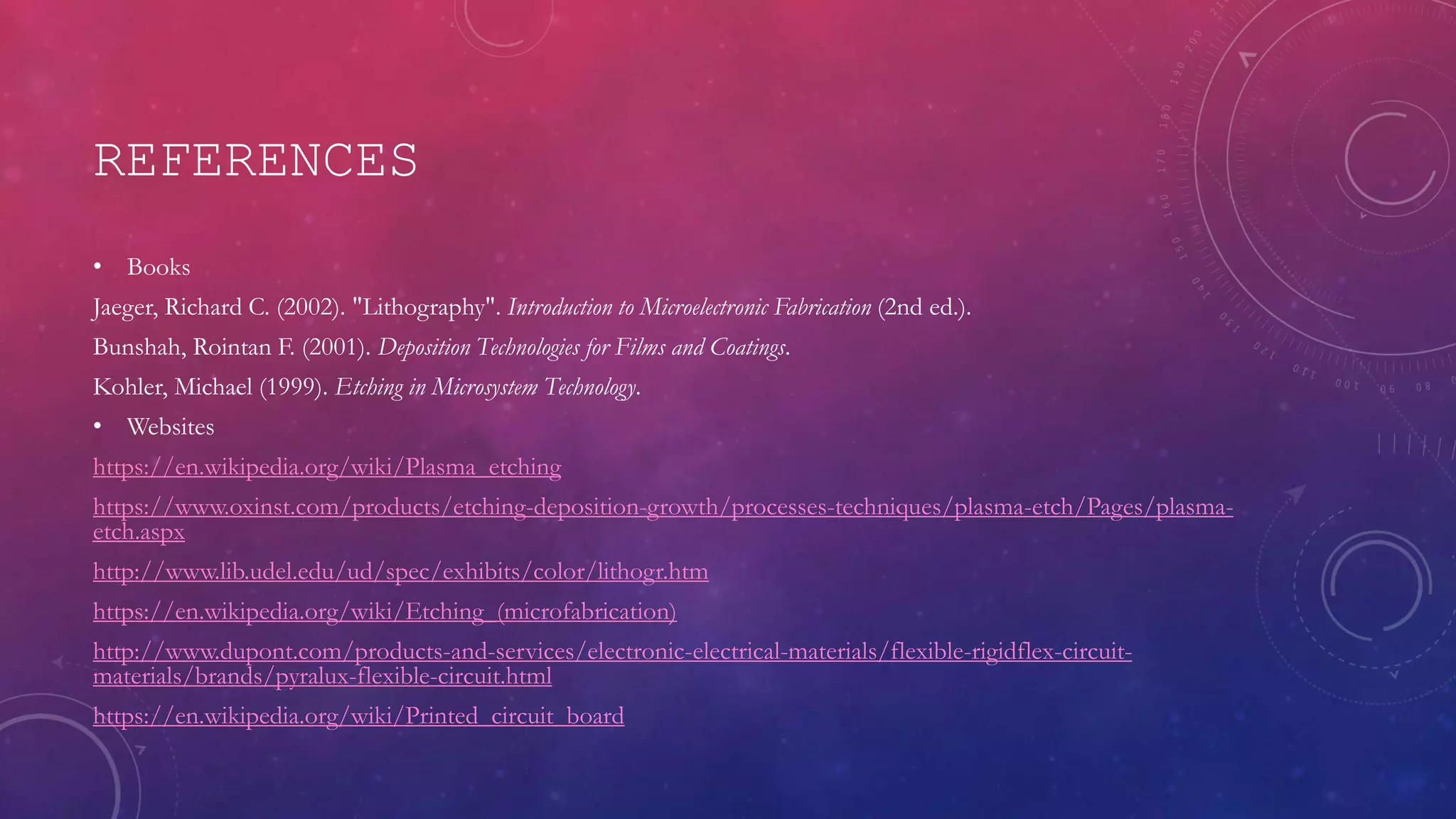 REFERENCES
• Books
Jaeger, Richard C. (2002). "Lithography". Introduction to Microelectronic Fabrication (2nd ed.).
Bunshah, Rointan F. (2001). Deposition Technologies for Films and Coatings.
Kohler, Michael (1999). Etching in Microsystem Technology.
• Websites
https://en.wikipedia.org/wiki/Plasma_etching
https://www.oxinst.com/products/etching-deposition-growth/processes-techniques/plasma-etch/Pages/plasma-
etch.aspx
http://www.lib.udel.edu/ud/spec/exhibits/color/lithogr.htm
https://en.wikipedia.org/wiki/Etching_(microfabrication)
http://www.dupont.com/products-and-services/electronic-electrical-materials/flexible-rigidflex-circuit-
materials/brands/pyralux-flexible-circuit.html
https://en.wikipedia.org/wiki/Printed_circuit_board
 