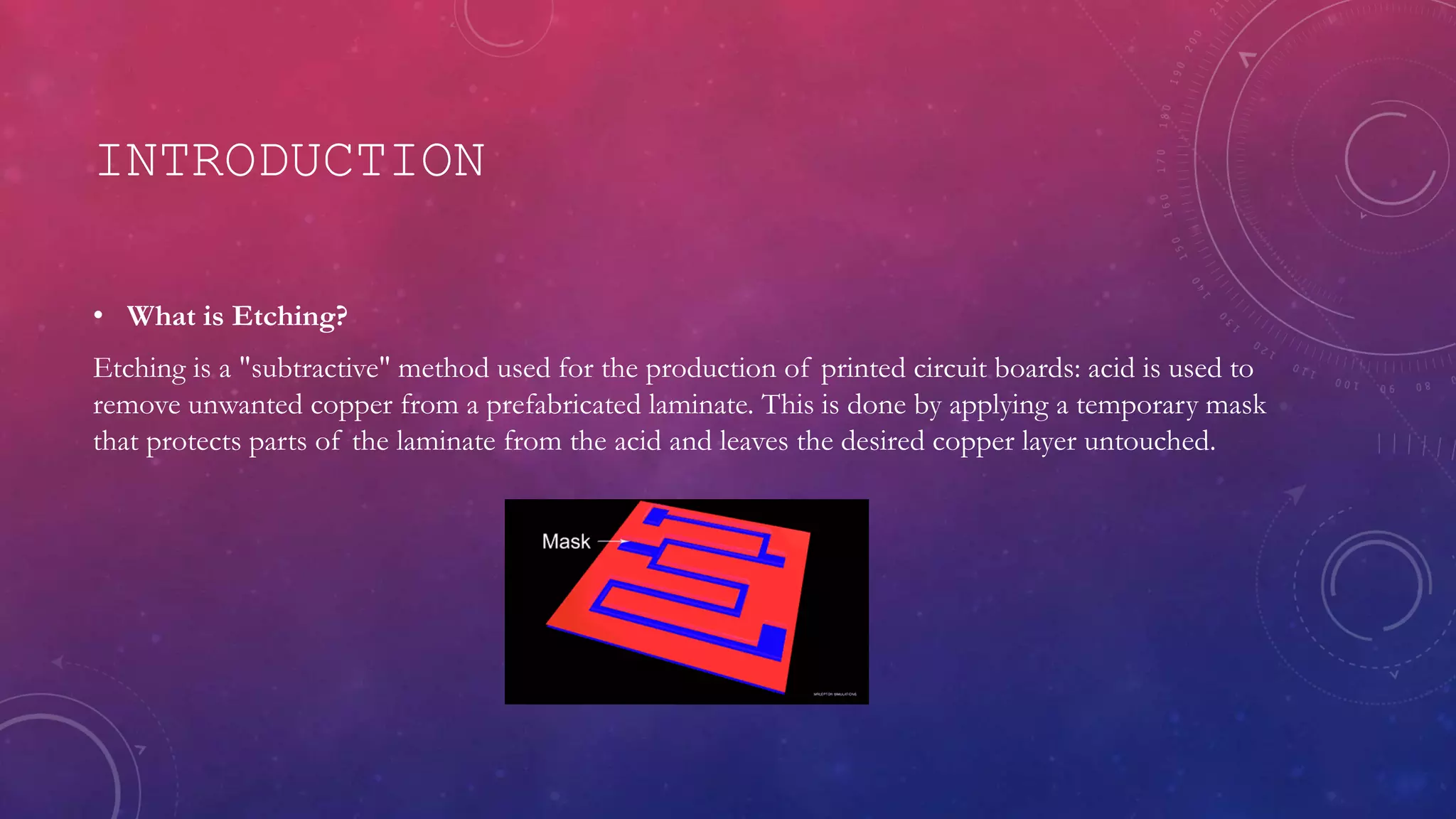 INTRODUCTION
• What is Etching?
Etching is a "subtractive" method used for the production of printed circuit boards: acid is used to
remove unwanted copper from a prefabricated laminate. This is done by applying a temporary mask
that protects parts of the laminate from the acid and leaves the desired copper layer untouched.
 